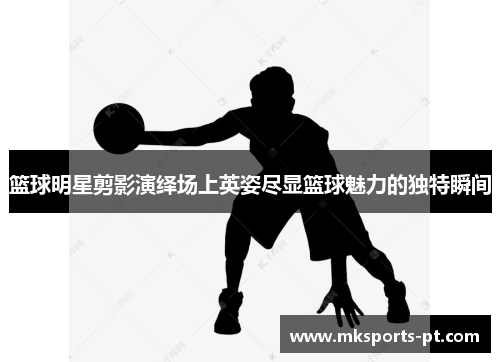 篮球明星剪影演绎场上英姿尽显篮球魅力的独特瞬间